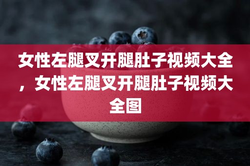 女性左腿叉开腿肚子视频大全，女性左腿叉开腿肚子视频大全图