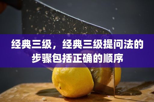 经典三级，经典三级提问法的步骤包括正确的顺序