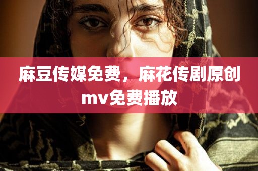 麻豆传媒免费，麻花传剧原创mv免费播放