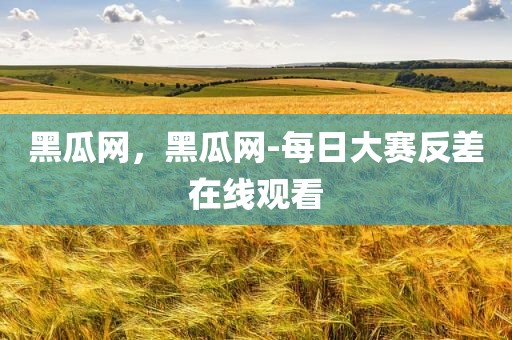 黑瓜网，黑瓜网-每日大赛反差在线观看