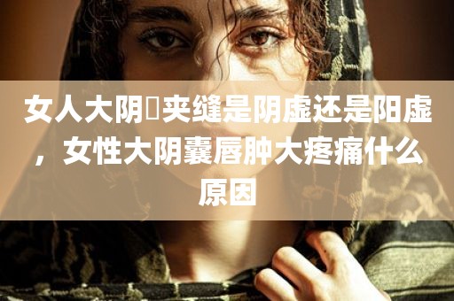 女人大阴脣夹缝是阴虚还是阳虚，女性大阴囊唇肿大疼痛什么原因