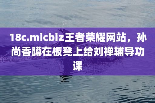 18c.micbiz王者荣耀网站，孙尚香蹲在板凳上给刘禅辅导功课