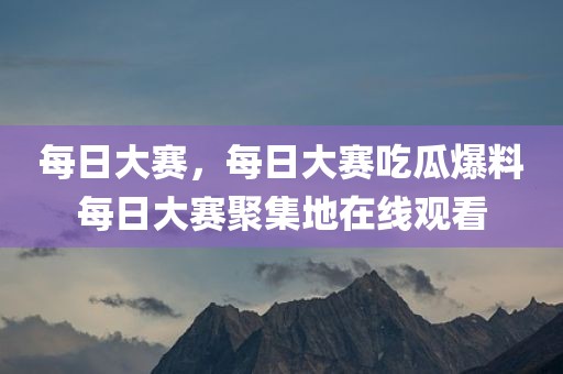 每日大赛，每日大赛吃瓜爆料每日大赛聚集地在线观看