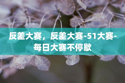 反差大赛，反差大赛-51大赛-每日大赛不停歇