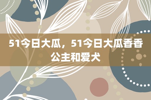 51今日大瓜，51今日大瓜香香公主和爱犬