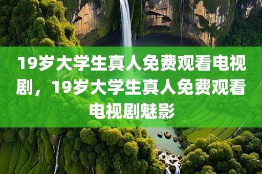 19岁大学生真人免费观看电视剧，19岁大学生真人免费观看电视剧魅影