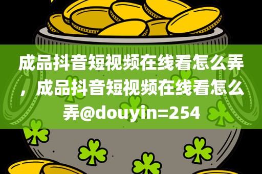成品抖音短视频在线看怎么弄，成品抖音短视频在线看怎么弄@douyin=254