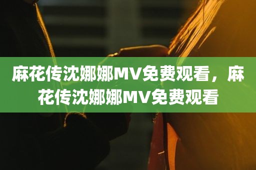 麻花传沈娜娜MV免费观看，麻花传沈娜娜MV免费观看