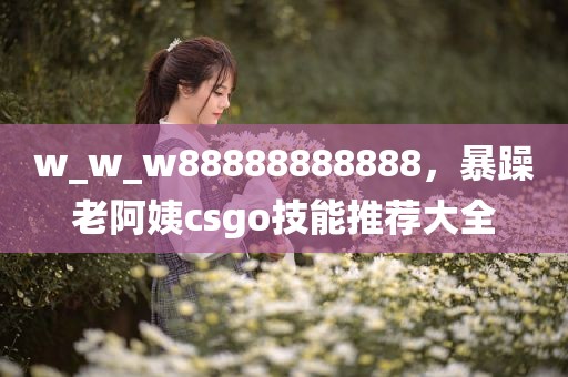 w_w_w88888888888，暴躁老阿姨csgo技能推荐大全