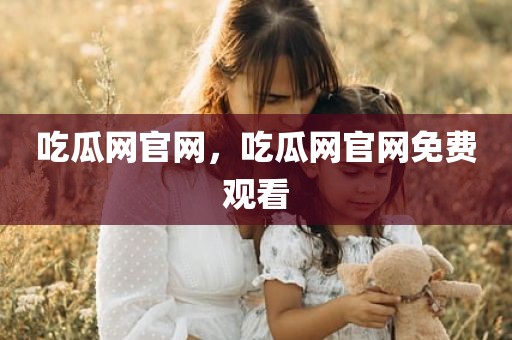 吃瓜网官网，吃瓜网官网免费观看