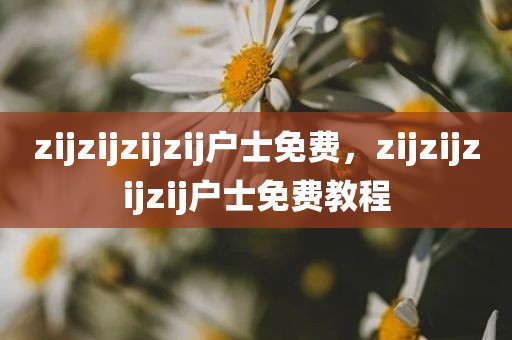 zijzijzijzij户士免费，zijzijzijzij户士免费教程
