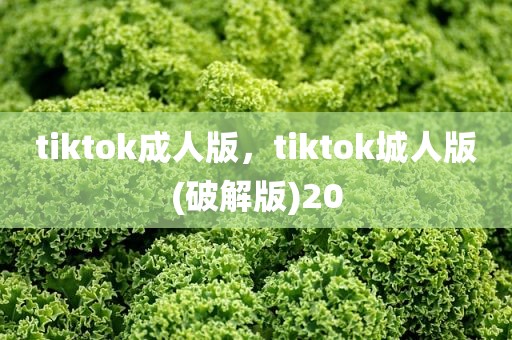tiktok成人版，tiktok城人版(破解版)20