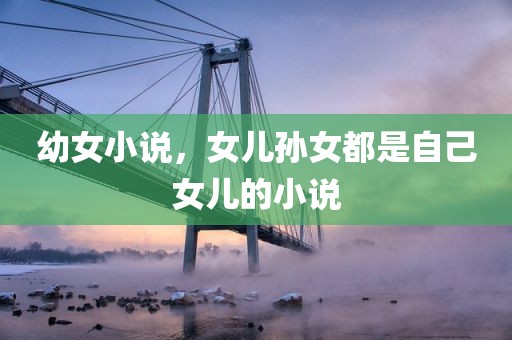 幼女小说，女儿孙女都是自己女儿的小说