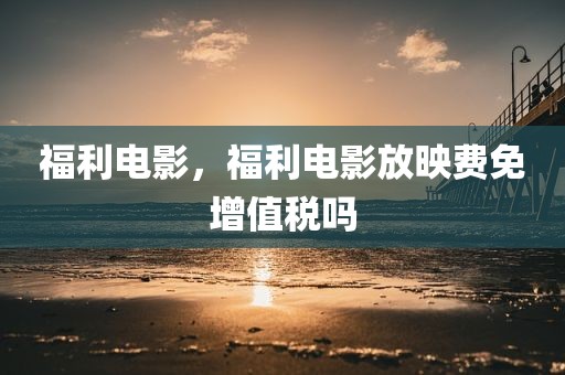 福利电影，福利电影放映费免增值税吗