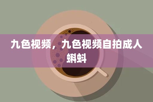 九色视频，九色视频自拍成人蝌蚪