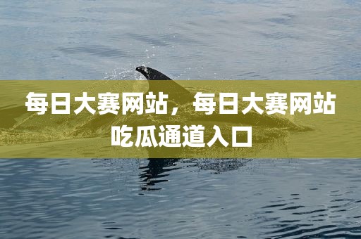 每日大赛网站，每日大赛网站吃瓜通道入口