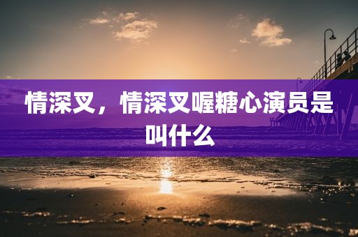 情深叉，情深叉喔糖心演员是叫什么