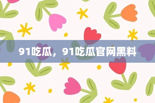 91吃瓜，91吃瓜官网黑料