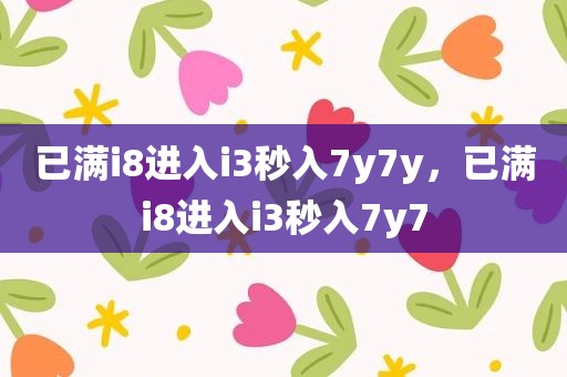 已满i8进入i3秒入7y7y，已满i8进入i3秒入7y7