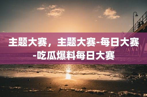 主题大赛，主题大赛-每日大赛-吃瓜爆料每日大赛