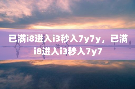 已满i8进入i3秒入7y7y，已满i8进入i3秒入7y7