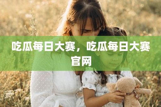 吃瓜每日大赛，吃瓜每日大赛官网
