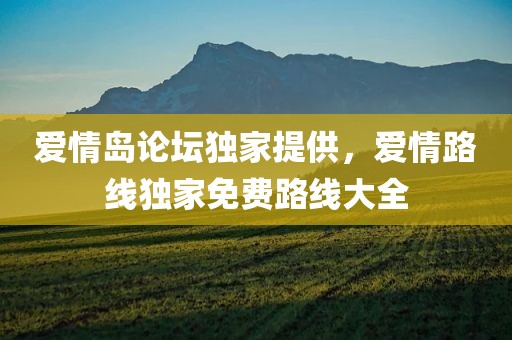 爱情岛论坛独家提供，爱情路线独家免费路线大全