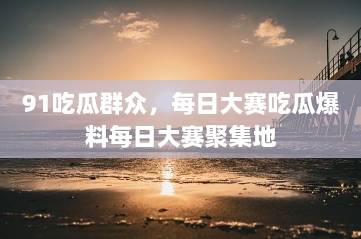 91吃瓜群众，每日大赛吃瓜爆料每日大赛聚集地