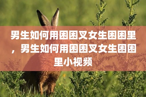 男生如何用困困叉女生困困里，男生如何用困困叉女生困困里小视频