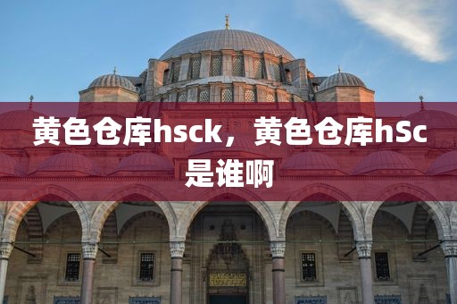 黄色仓库hsck，黄色仓库hSc是谁啊