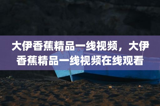 大伊香蕉精品一线视频，大伊香蕉精品一线视频在线观看
