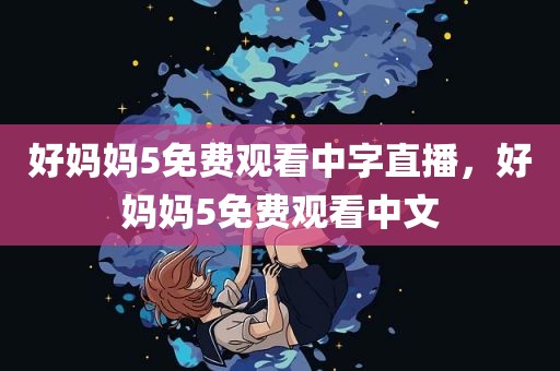 好妈妈5免费观看中字直播，好妈妈5免费观看中文