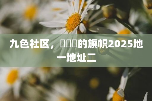 九色社区，逹葢薾的旗帜2025地一地址二