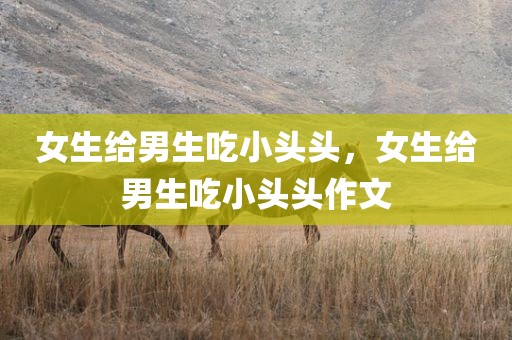 女生给男生吃小头头，女生给男生吃小头头作文