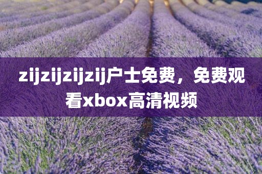 zijzijzijzij户士免费，免费观看xbox高清视频