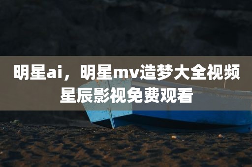 明星ai，明星mv造梦大全视频星辰影视免费观看
