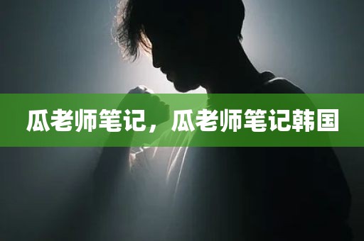 瓜老师笔记，瓜老师笔记韩国