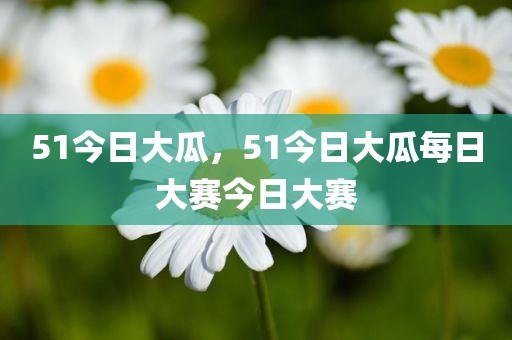 51今日大瓜，51今日大瓜每日大赛今日大赛
