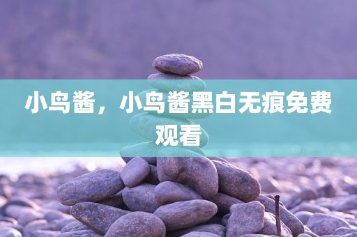 小鸟酱，小鸟酱黑白无痕免费观看