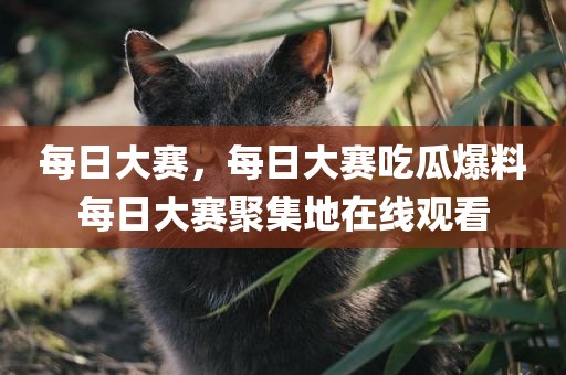 每日大赛，每日大赛吃瓜爆料每日大赛聚集地在线观看