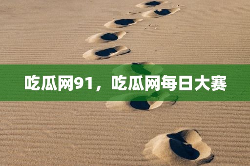 吃瓜网91，吃瓜网每日大赛
