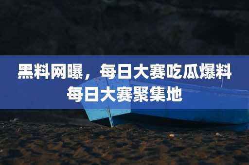 黑料网曝，每日大赛吃瓜爆料每日大赛聚集地