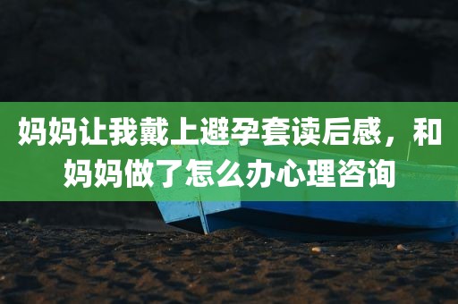 妈妈让我戴上避孕套读后感，和妈妈做了怎么办心理咨询