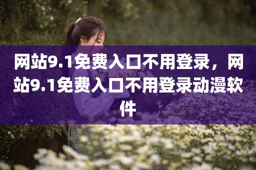 网站9.1免费入口不用登录，网站9.1免费入口不用登录动漫软件