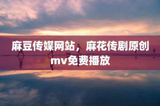 麻豆传媒网站，麻花传剧原创mv免费播放