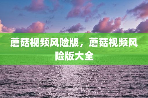 蘑菇视频风险版，蘑菇视频风险版大全