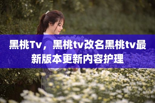 黑桃Tv，黑桃tv改名黑桃tv最新版本更新内容护理