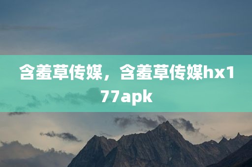 含羞草传媒，含羞草传媒hx177apk