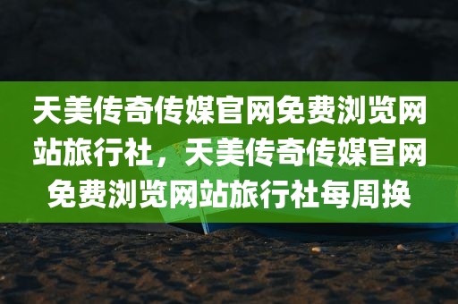 天美传奇传媒官网免费浏览网站旅行社，天美传奇传媒官网免费浏览网站旅行社每周换