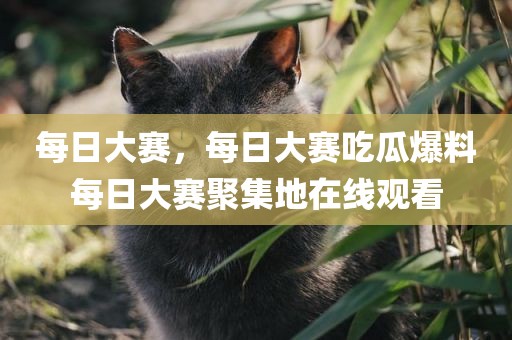 每日大赛，每日大赛吃瓜爆料每日大赛聚集地在线观看